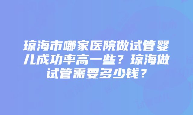 琼海市哪家医院做试管婴儿成功率高一些？琼海做试管需要多少钱？