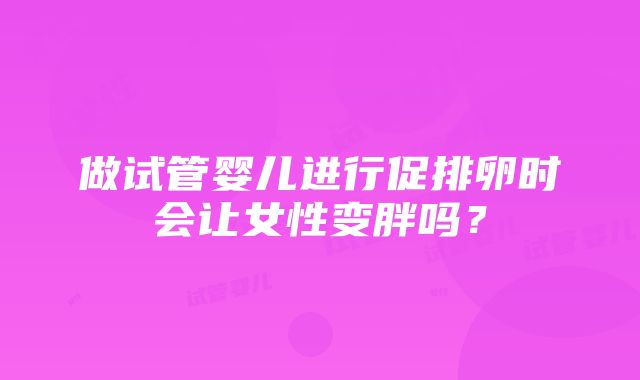 做试管婴儿进行促排卵时会让女性变胖吗？