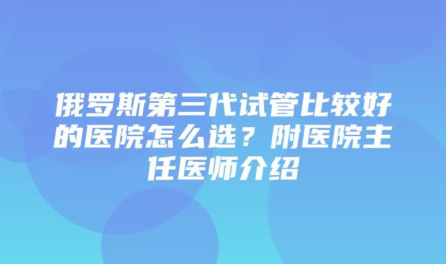 俄罗斯第三代试管比较好的医院怎么选？附医院主任医师介绍