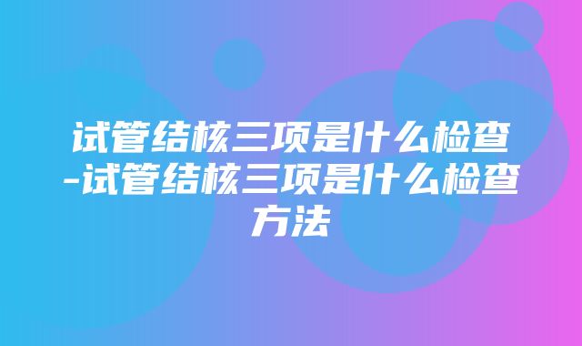 试管结核三项是什么检查-试管结核三项是什么检查方法