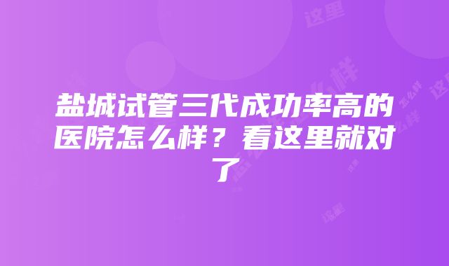 盐城试管三代成功率高的医院怎么样？看这里就对了