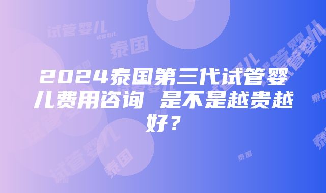 2024泰国第三代试管婴儿费用咨询 是不是越贵越好？