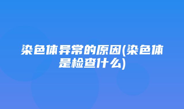 染色体异常的原因(染色体是检查什么)