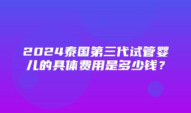 2024泰国第三代试管婴儿的具体费用是多少钱？