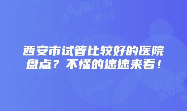 西安市试管比较好的医院盘点？不懂的速速来看！