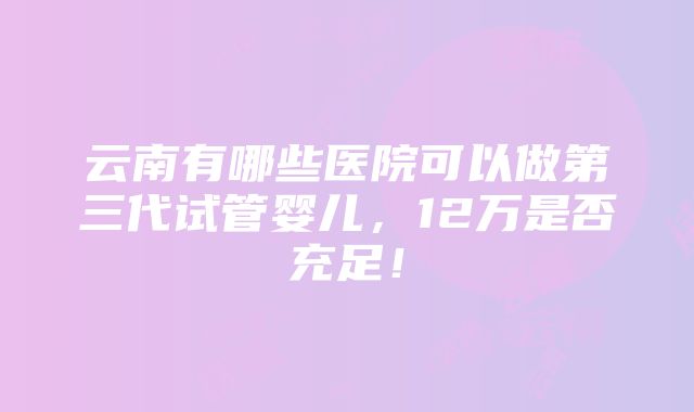 云南有哪些医院可以做第三代试管婴儿，12万是否充足！