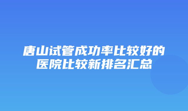 唐山试管成功率比较好的医院比较新排名汇总