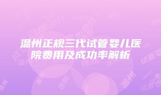 温州正规三代试管婴儿医院费用及成功率解析