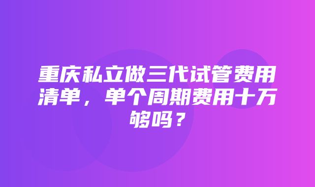 重庆私立做三代试管费用清单，单个周期费用十万够吗？