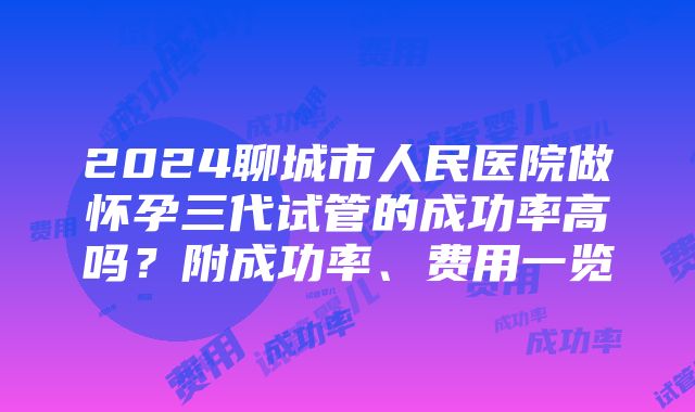 2024聊城市人民医院做怀孕三代试管的成功率高吗？附成功率、费用一览