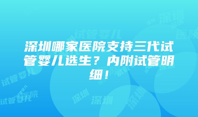 深圳哪家医院支持三代试管婴儿选生？内附试管明细！