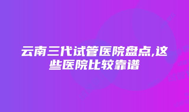 云南三代试管医院盘点,这些医院比较靠谱