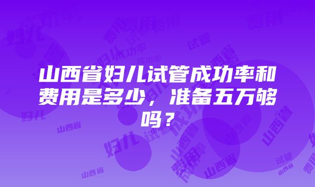 山西省妇儿试管成功率和费用是多少，准备五万够吗？