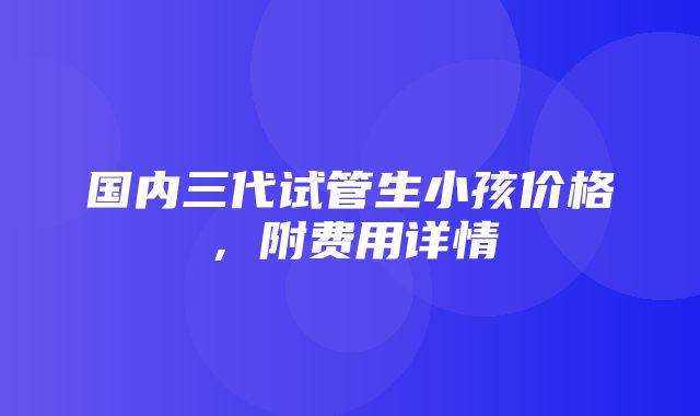 国内三代试管生小孩价格，附费用详情