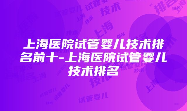 上海医院试管婴儿技术排名前十-上海医院试管婴儿技术排名