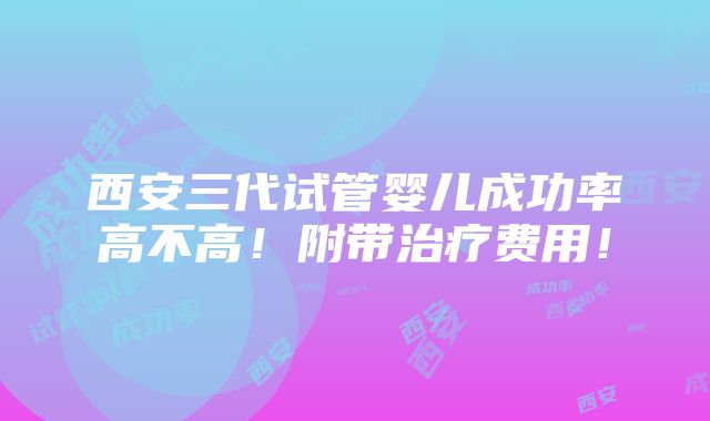 西安三代试管婴儿成功率高不高！附带治疗费用！