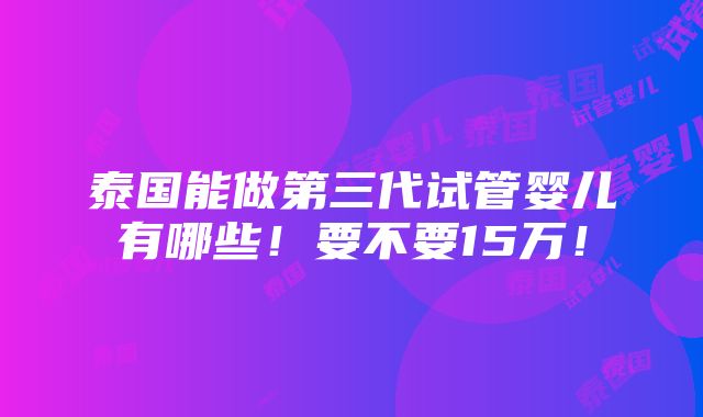 泰国能做第三代试管婴儿有哪些！要不要15万！