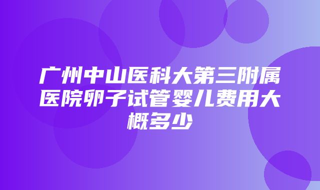 广州中山医科大第三附属医院卵子试管婴儿费用大概多少