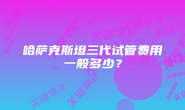 哈萨克斯坦三代试管费用一般多少？