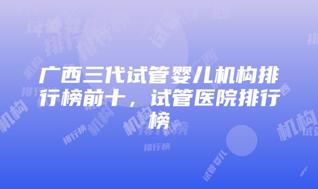 广西三代试管婴儿机构排行榜前十，试管医院排行榜