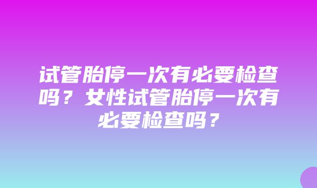 试管胎停一次有必要检查吗？女性试管胎停一次有必要检查吗？