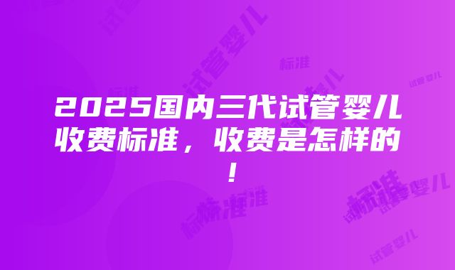 2025国内三代试管婴儿收费标准，收费是怎样的！