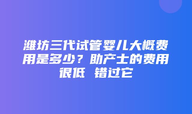 潍坊三代试管婴儿大概费用是多少？助产士的费用很低 错过它