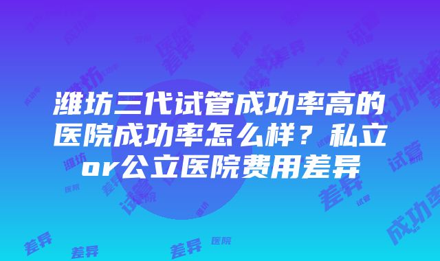 潍坊三代试管成功率高的医院成功率怎么样？私立or公立医院费用差异