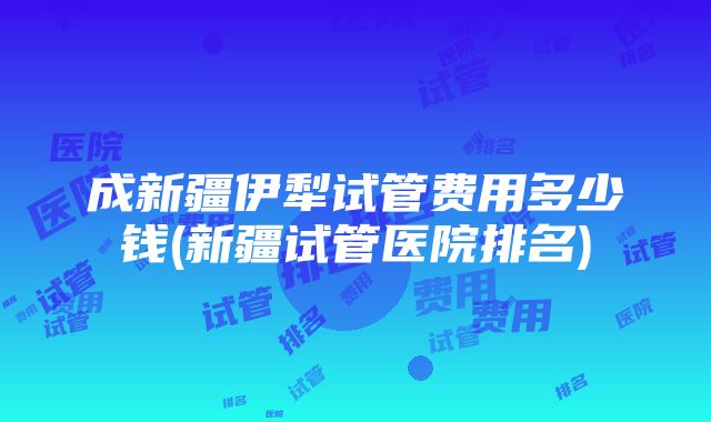 成新疆伊犁试管费用多少钱(新疆试管医院排名)