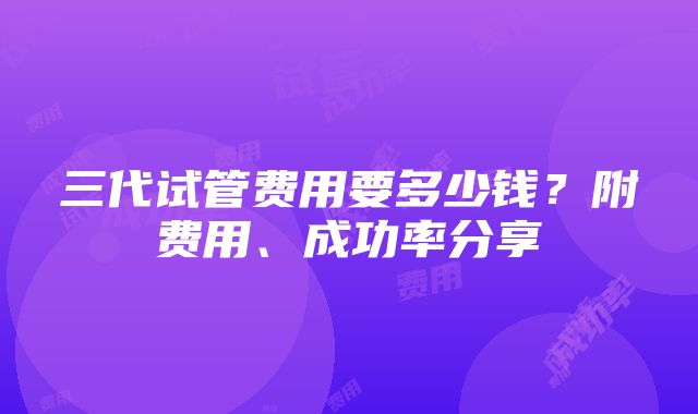 三代试管费用要多少钱？附费用、成功率分享