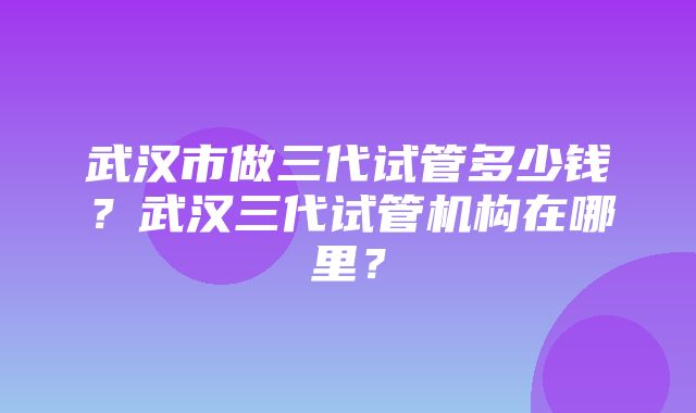 武汉市做三代试管多少钱？武汉三代试管机构在哪里？