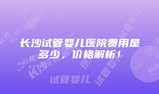 长沙试管婴儿医院费用是多少，价格解析！