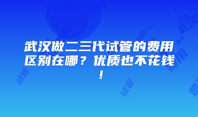 武汉做二三代试管的费用区别在哪？优质也不花钱！