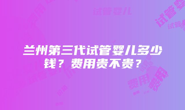 兰州第三代试管婴儿多少钱？费用贵不贵？