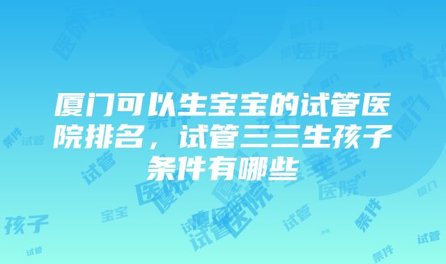 厦门可以生宝宝的试管医院排名，试管三三生孩子条件有哪些