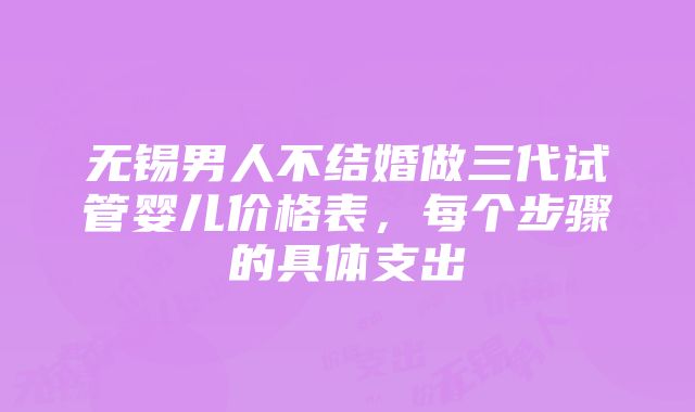 无锡男人不结婚做三代试管婴儿价格表，每个步骤的具体支出