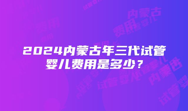 2024内蒙古年三代试管婴儿费用是多少？