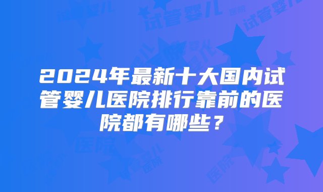 2024年最新十大国内试管婴儿医院排行靠前的医院都有哪些？