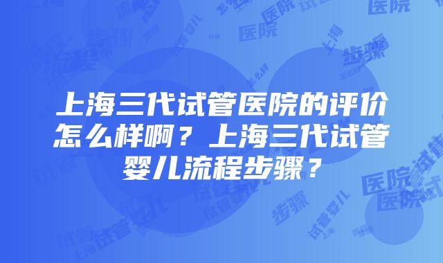 上海三代试管医院的评价怎么样啊？上海三代试管婴儿流程步骤？