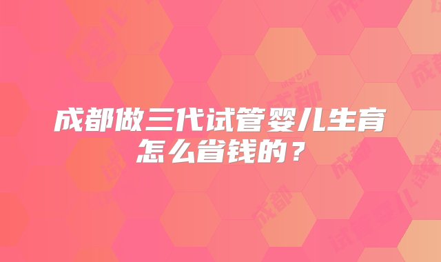 成都做三代试管婴儿生育怎么省钱的？