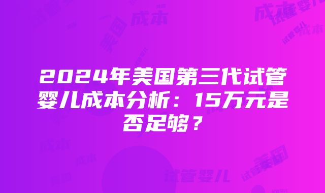 2024年美国第三代试管婴儿成本分析：15万元是否足够？