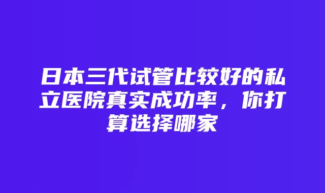 日本三代试管比较好的私立医院真实成功率，你打算选择哪家