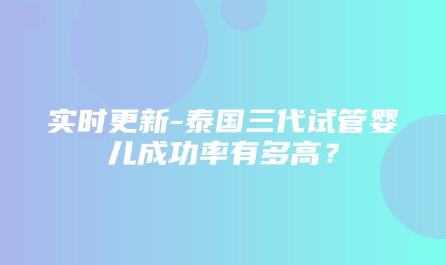 实时更新-泰国三代试管婴儿成功率有多高？