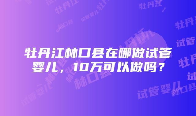 牡丹江林口县在哪做试管婴儿，10万可以做吗？