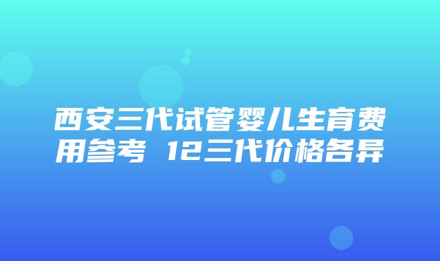 西安三代试管婴儿生育费用参考 12三代价格各异