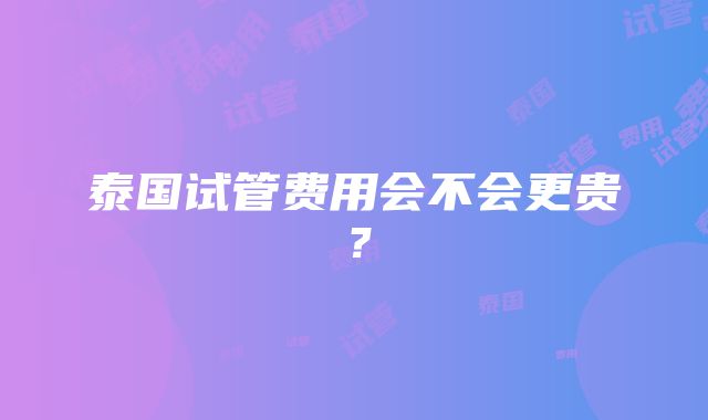 泰国试管费用会不会更贵？