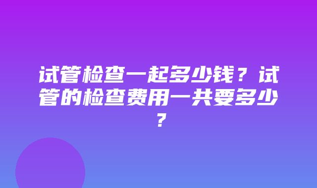 试管检查一起多少钱？试管的检查费用一共要多少？