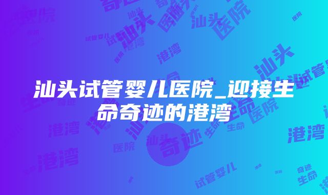 汕头试管婴儿医院_迎接生命奇迹的港湾