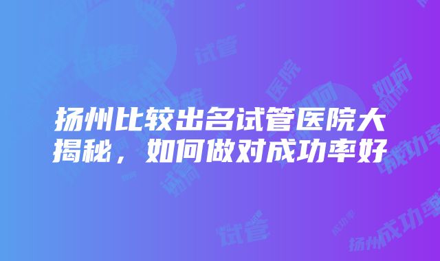 扬州比较出名试管医院大揭秘，如何做对成功率好