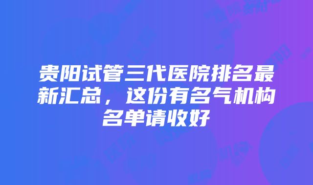 贵阳试管三代医院排名最新汇总，这份有名气机构名单请收好